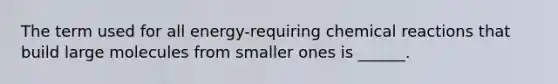 The term used for all energy-requiring chemical reactions that build large molecules from smaller ones is ______.