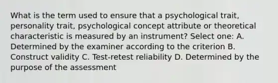 What is the term used to ensure that a psychological trait, personality trait, psychological concept attribute or theoretical characteristic is measured by an instrument? Select one: A. Determined by the examiner according to the criterion B. Construct validity C. Test-retest reliability D. Determined by the purpose of the assessment