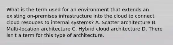 What is the term used for an environment that extends an existing on-premises infrastructure into the cloud to connect cloud resouces to internal systems? A. Scatter architecture B. Multi-location architecture C. Hybrid cloud architecture D. There isn't a term for this type of architecture.