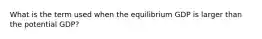 What is the term used when the equilibrium GDP is larger than the potential GDP?