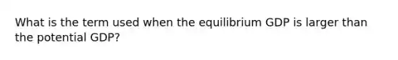 What is the term used when the equilibrium GDP is larger than the potential GDP?