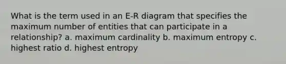 What is the term used in an E-R diagram that specifies the maximum number of entities that can participate in a relationship? a. maximum cardinality b. maximum entropy c. highest ratio d. highest entropy