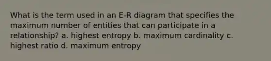 What is the term used in an E-R diagram that specifies the maximum number of entities that can participate in a relationship? a. highest entropy b. maximum cardinality c. highest ratio d. maximum entropy