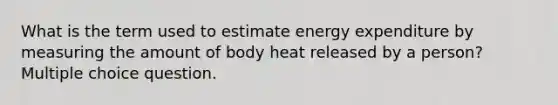 What is the term used to estimate energy expenditure by measuring the amount of body heat released by a person? Multiple choice question.