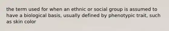 the term used for when an ethnic or social group is assumed to have a biological basis, usually defined by phenotypic trait, such as skin color