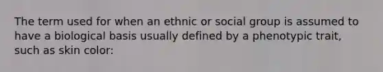 The term used for when an ethnic or social group is assumed to have a biological basis usually defined by a phenotypic trait, such as skin color: