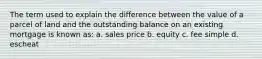 The term used to explain the difference between the value of a parcel of land and the outstanding balance on an existing mortgage is known as: a. sales price b. equity c. fee simple d. escheat