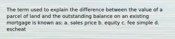 The term used to explain the difference between the value of a parcel of land and the outstanding balance on an existing mortgage is known as: a. sales price b. equity c. fee simple d. escheat