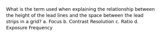 What is the term used when explaining the relationship between the height of the lead lines and the space between the lead strips in a grid? a. Focus b. Contrast Resolution c. Ratio d. Exposure Frequency