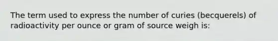 The term used to express the number of curies (becquerels) of radioactivity per ounce or gram of source weigh is: