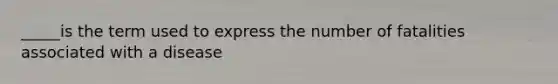 _____is the term used to express the number of fatalities associated with a disease