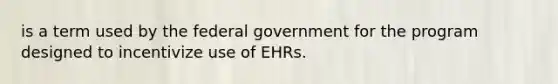 is a term used by the federal government for the program designed to incentivize use of EHRs.