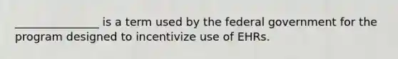 _______________ is a term used by the federal government for the program designed to incentivize use of EHRs.