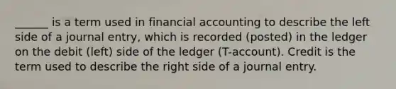 ______ is a term used in financial accounting to describe the left side of a journal entry, which is recorded (posted) in the ledger on the debit (left) side of the ledger (T-account). Credit is the term used to describe the right side of a journal entry.