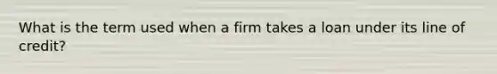 What is the term used when a firm takes a loan under its line of credit?