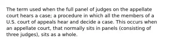 The term used when the full panel of judges on the appellate court hears a case; a procedure in which all the members of a U.S. court of appeals hear and decide a case. This occurs when an appellate court, that normally sits in panels (consisting of three judges), sits as a whole.