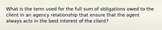 What is the term used for the full sum of obligations owed to the client in an agency relationship that ensure that the agent always acts in the best interest of the client?