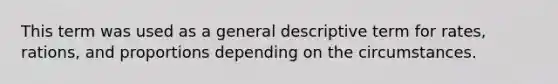 This term was used as a general descriptive term for rates, rations, and proportions depending on the circumstances.