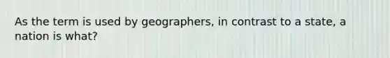 As the term is used by geographers, in contrast to a state, a nation is what?