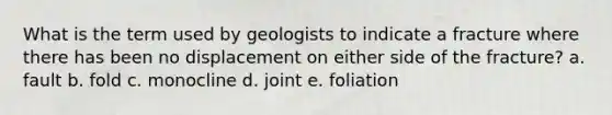 What is the term used by geologists to indicate a fracture where there has been no displacement on either side of the fracture? a. fault b. fold c. monocline d. joint e. foliation