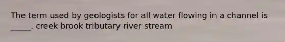 The term used by geologists for all water flowing in a channel is _____. creek brook tributary river stream