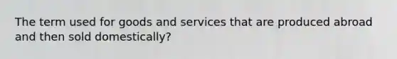 The term used for goods and services that are produced abroad and then sold domestically?