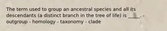 The term used to group an ancestral species and all its descendants (a distinct branch in the tree of life) is _____. - outgroup - homology - taxonomy - clade