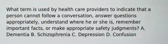 What term is used by health care providers to indicate that a person cannot follow a​ conversation, answer questions​ appropriately, understand where he or she​ is, remember important​ facts, or make appropriate safety​ judgments? A. Dementia B. Schizophrenia C. Depression D. Confusion