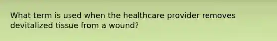 What term is used when the healthcare provider removes devitalized tissue from a wound?