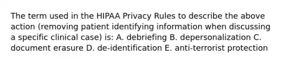 The term used in the HIPAA Privacy Rules to describe the above action (removing patient identifying information when discussing a specific clinical case) is: A. debriefing B. depersonalization C. document erasure D. de-identification E. anti-terrorist protection