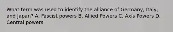 What term was used to identify the alliance of Germany, Italy, and Japan? A. Fascist powers B. Allied Powers C. Axis Powers D. Central powers