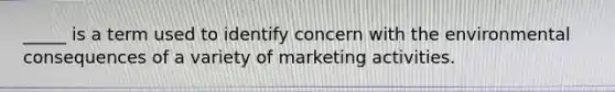 _____ is a term used to identify concern with the environmental consequences of a variety of marketing activities.