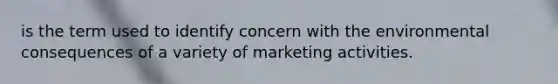 is the term used to identify concern with the environmental consequences of a variety of marketing activities.