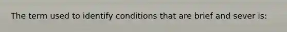 The term used to identify conditions that are brief and sever is: