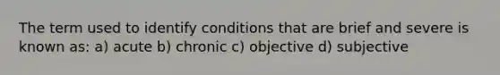 The term used to identify conditions that are brief and severe is known as: a) acute b) chronic c) objective d) subjective