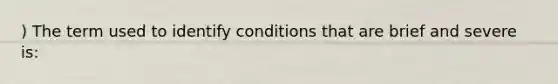 ) The term used to identify conditions that are brief and severe is: