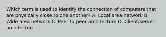 Which term is used to identify the connection of computers that are physically close to one another? A. Local area network B. Wide area network C. Peer-to-peer architecture D. Client/server architecture