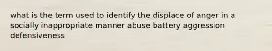 what is the term used to identify the displace of anger in a socially inappropriate manner abuse battery aggression defensiveness