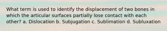 What term is used to identify the displacement of two bones in which the articular surfaces partially lose contact with each other? a. Dislocation b. Subjugation c. Sublimation d. Subluxation