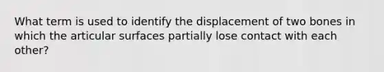 What term is used to identify the displacement of two bones in which the articular surfaces partially lose contact with each other?