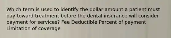 Which term is used to identify the dollar amount a patient must pay toward treatment before the dental insurance will consider payment for services? Fee Deductible Percent of payment Limitation of coverage