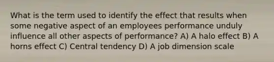 What is the term used to identify the effect that results when some negative aspect of an employees performance unduly influence all other aspects of performance? A) A halo effect B) A horns effect C) Central tendency D) A job dimension scale