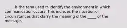 _____ is the term used to identify the environment in which communication occurs. This includes the situation or circumstances that clarify the meaning of the _____ of the message.