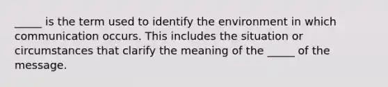 _____ is the term used to identify the environment in which communication occurs. This includes the situation or circumstances that clarify the meaning of the _____ of the message.