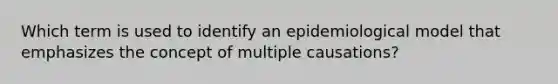 Which term is used to identify an epidemiological model that emphasizes the concept of multiple causations?