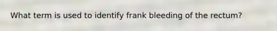 What term is used to identify frank bleeding of the rectum?