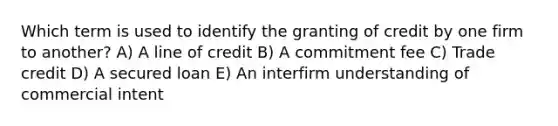 Which term is used to identify the granting of credit by one firm to another? A) A line of credit B) A commitment fee C) Trade credit D) A secured loan E) An interfirm understanding of commercial intent