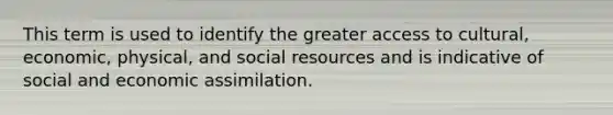 This term is used to identify the greater access to cultural, economic, physical, and social resources and is indicative of social and economic assimilation.