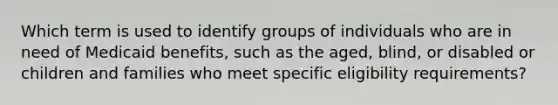 Which term is used to identify groups of individuals who are in need of Medicaid benefits, such as the aged, blind, or disabled or children and families who meet specific eligibility requirements?