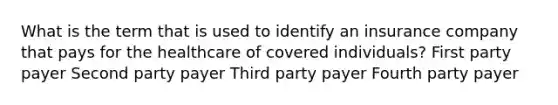 What is the term that is used to identify an insurance company that pays for the healthcare of covered individuals? First party payer Second party payer Third party payer Fourth party payer